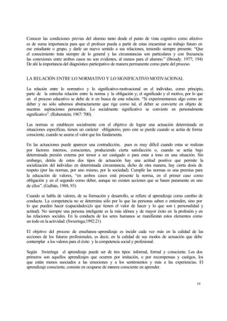 Conocer las condiciones previas del alumno tanto desde el punto de vista cognitivo como afectivo
es de suma importancia para que el profesor pueda a partir de estas encaminar su trabajo futuro en
ese estudiante o grupo, y darle un nuevo sentido a sus relaciones, teniendo siempre presente. “Que
el conocimiento trata siempre de lo general y las circunstancias son particulares y con frecuencia
las conexiones entre ambos casos no son evidentes, al menos para el alumno.” (Broudy. 1977; 194)
De ahí la importancia del diagnóstico participativo de manera permanente como parte del proceso.
LA RELACIÓN ENTRE LO NORMATIVO Y LO SIGNIFICATIVO MOTIVACIONAL
La relación entre lo normativo y lo significativo-motivacional en el individuo, como principio,
parte de la estrecha relación entre la norma y la obligación y; el significado y el motivo, por lo que
en el proceso educativo se debe de ir en busca de esta relación. “Si experimentamos algo como un
deber y no sólo sabemos abstractamente que rige como tal, el deber se convierte en objeto de
nuestras aspiraciones personales. Lo socialmente significativo se convierte en personalmente
significativo”. (Rubenstein; 1967: 700).
Las normas se establecen socialmente con el objetivo de lograr una actuación determinada en
situaciones específicas, tienen un carácter obligatorio, pero este se pierde cuando se actúa de forma
consciente, cuando se asume el valor que los fundamenta.
En las actuaciones puede aparecer una contradicción, pues es muy difícil cuando estas se realizan
por factores internos, conscientes, produciendo cierta satisfacción o, cuando se actúa bajo
determinada presión externa por temor a ser castigado o para estar a tono en una situación. Sin
embargo, detrás de estos dos tipos de actuación hay una actitud positiva que permite la
socialización del individuo en determinada circunstancia, dicho de otra manera, hay cierta dosis de
respeto (por las normas, por uno mismo, por la sociedad). Cumplir las normas es una premisa para
la educación de valores, “en ambos casos está presente la norma, en el primer caso como
obligación y en el segundo como deber, aunque no existen acciones que se basen puramente en uno
de ellos”. (Galbán, 1988, 93)
Cuando se habla de valores, de su formación y desarrollo, se refiere al aprendizaje como cambio de
conducta. La competencia no se determina sólo por lo que las personas saben o entienden, sino por
lo que pueden hacer (capacidades),lo que tienen el valor de hacer y lo que son ( personalidad y
actitud). No siempre una persona inteligente es la más idónea y de mayor éxito en la profesión y en
las relaciones sociales. En la conducta de los seres humanos se manifiestan estos elementos como
un todo en la actividad. (Swieringa;1992:21)
El objetivo del proceso de enseñanza-aprendizaje es incidir cada vez más en la calidad de las
acciones de los futuros profesionales, es decir, en la calidad de sus modos de actuación que debe
contemplar a los valores para el éxito y la competencia social y profesional.
Según Swieringa el aprendizaje puede ser de tres tipos: informal, formal y consciente. Los dos
primeros son aquellos aprendizajes que ocurren por imitación, o por recompensas y castigos, los
que están menos asociados a las emociones y a los sentimientos y más a las experiencias. El
aprendizaje consciente, consiste en ocuparse de manera consciente en aprender.

19

 