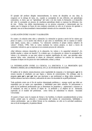 El ejemplo del profesor dirigido intencionalmente, la norma de disciplina en una clase, la
exigencia en la entrega de tarea, etc., cuando se acompañan de una reflexión, son aprendizajes
conscientes, es decir, que un “aprendizaje” del valor o de otro modo, la formación y el desarrollo
del valor lo acompaña un proceso de enseñanza-aprendizaje donde se expresen las diferentes vías
de éste. Dichas vías deben interrelacionarse en un proceso consciente e intencionado por los
sujetos que lo integran en busca de una conducta consciente no sólo en el proceso de aprender a
aprender, sino en la direccionalidad e intencionalidad valorativa de los contenidos de éste.
LA RELACIÓN ENTRE VALOR Y VALORACIÓN
En cuanto a la relación entre v
alor y valoración. La valoración se ejecuta a través de los valores que
posee el sujeto, y es la acción más directa en que estos se manifiestan, ello se expresa al valorar
cada objeto, suceso, idea y conducta. “La valoración conforma el propio sistema subjetivo de
valores”. (Fabelo, 1996). Sólo se valora mediante los valores propios, es decir a través de
contenidos valorativos, que se expresan en un constante proceso de valoración.
¿Qué debemos entonces desarrollar en la educación, los valores o la capacidad valorativa?. ¿Es
posible enseñar a valorar sin hacerlo?. Es evidente que a la educación en valores la acompañan los
valores y la valoración, ya que para valorar se requiere significados de valor que permitan saber
apreciar dicho valor, caracterizar el objeto de valoración, establecer los criterios de valoración,
comparar el objeto con los juicios de valor establecidos, refutar y criticar.
LA INTERRELACIÓN ENTRE LA CIENCIA, LA DOCENCIA Y LA PROFESIÓN QUE
PERMITA MODELAR LO PROFESIONAL EN LA ACTIVIDAD DE ESTUDIO.
El análisis de la relación ciencia-docencia como regularidad da respuesta a la interrogante qué de la
ciencia necesita el estudiante con que lógica y sistema de conocimientos. Sin embargo, ante la
pregunta para qué y por qué tiene que precisarse a que profesional se dirige dicho contenido y
realizar entonces una nueva relación y adecuación de estos a la necesidad de su perfil profesional.
Toda profesión existe con el fin de resolver determinado problema o encargo social, que debe ser
respondido por un sujeto con capacidades y habilidades para darle solución. Es precisamente a
partir de los problemas profesionales que se determinan los propósitos y aspiraciones a alcanzar en
el estudiante, de estos se derivan el objeto de la profesión y el objetivo de su formación,
expresado en el modelo del profesional, como forma de materializar la relación SociedadUniversidad.
Al asumir el hacer como la manera de formar a los hombres, la relación sociedad-profesión se torna
núcleo central para la selección y estructuración del sistema de conocimientos, habilidades y
valores profesionales que se deben formar en los estudiantes, no sólo en la actividad académica,
sino en la de investigación y la práctica laboral.

20

 