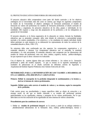 EL PROYECTO EDUCATIVO COMO FORMA DE ORGANIZACIÓN.
El proyecto educativo debe comprenderse como parte del diseño curricular y de los objetivos
estratégicos de la Universidad, todo ello como un sistema, que integre los siguientes componentes:
la misión de la Universidad, el objetivo estratégico de formación profesional, el modelo de
formación de valores del profesional, los modelos de formación profesional, el diseño curricular de
las disciplinas y asignaturas, los proyectos educativos de los años, grupos e individuales de los
estudiantes. Ello requiere y exige una alta preparación de los profesores y de los trabajadores en
general de la Universidad.
El proyecto educativo es la forma organizativa de la educación en valores, formula las finalidades
educativas que se pretenden conseguir; debe estar dotado de coherencia y personalidad propia
asociada a los centros estudiantiles, a los colectivos y a los estudiantes de manera individual; donde
deben participar en cada instancia en su elaboración los representantes de todos los sectores de la
comunidad educativa. (Ruíz, 1996: 137).
Su estructura debe estar conformada por dos aspectos: los componentes organizativos y el
contenido educativo a alcanzar. Los componentes educativos son: el curricular, la extensión
universitaria y la vida universitaria. El contenido educativo está compuesto por las dimensiones del
modelo de valores del profesional, estas son: ética, estética, cognitiva, técnica, político-ideológica,
las que expresan lo que se desea alcanzar en el educando.
Con el objetivo de mostrar algunas ideas que existen referentes a los valores en la formación
profesional a partir del modelo expuesto, es que se resume en la siguiente metodología los
resultados de aplicaciones en el diseño curricular de diferentes carreras de Ingeniería y
Arquitectura del Instituto Superior Politécnico José Antonio Echeverría de Cuba.
METODOLOGÍA PARA LA DETERMINACIÓN DE LOS VALORES A DESARROLLAR
EN LA CARRERA, AÑO, DISCIPLINA Y ASIGNATURA
Primero: Definir la concepción de la profesión integrando lo sociohumanista y lo técnico y,
derivar el sistema de valores profesionales.
Segundo: Definir para cada carrera el modelo de valores y su sistema, según la concepción
de la profesión.
Cada carrera posee sus peculiaridades y rasgos específicos dado su objeto de actuación y su
encargo social, de ahí que su diseño curricular o su modelo del profesional presente
particularidades en los significados, sistemas y jerarquías de los valores profesionales. Por lo que
debe darse un nivel de concreción de los significados de estos sistemas de valores a desarrollar.
Procedimiento para las comisiones de carrera:
1. Definir un modelo de profesional integral en la carrera, a partir de un enfoque sistémico y
pluridimensional (dimensiones de la formación: ética, estética, político-ideológica, técnica e

21

 