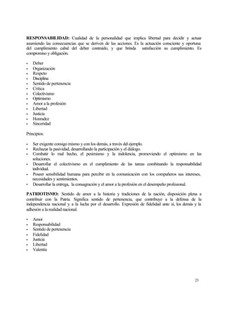 RESPONSABILIDAD: Cualidad de la personalidad que implica libertad para decidir y actuar
asumiendo las consecuencias que se deriven de las acciones. Es la actuación consciente y oportuna
del cumplimiento cabal del deber contraído, y que brinda satisfacción su cumplimiento. Es
compromiso y obligación.
•
•
•
•
•
•
•
•
•
•
•
•
•

Deber
Organización
Respeto
Disciplina
Sentido de pertenencia
Crítica
Colectivismo
Optimismo
Amor a la profesión
Libertad
Justicia
Honradez
Sinceridad

Principios:
•
•
•
•
•
•

Ser exigente consigo mismo y con los demás, a través del ejemplo.
Rechazar la pasividad, desarrollando la participación y el diálogo.
Combatir lo mal hecho, el pesimismo y la indolencia, promoviendo el optimismo en las
soluciones.
Desarrollar el colectivismo en el cumplimiento de las tareas combinando la responsabilidad
individual.
Poseer sensibilidad humana para percibir en la comunicación con los compañeros sus intereses,
necesidades y sentimientos.
Desarrollar la entrega, la consagración y el amor a la profesión en el desempeño profesional.

PATRIOTISMO: Sentido de amor a la historia y tradiciones de la nación, disposición plena a
contribuir con la Patria. Significa sentido de pertenencia, que contribuye a la defensa de la
independencia nacional y a la lucha por el desarrollo. Expresión de fidelidad ante sí, los demás y la
adhesión a la realidad nacional.
•
•
•
•
•
•
•

Amor
Responsabilidad
Sentido de pertenencia
Fidelidad
Justicia
Libertad
Valentía

23

 