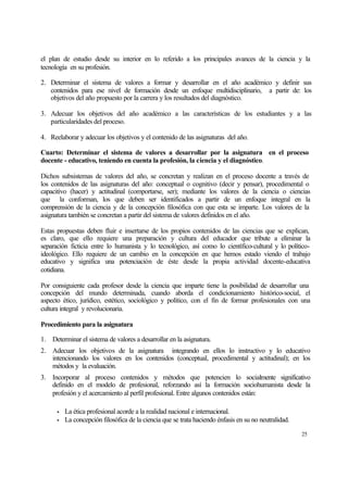 el plan de estudio desde su interior en lo referido a los principales avances de la ciencia y la
tecnología en su profesión.
2. Determinar el sistema de valores a formar y desarrollar en el año académico y definir sus
contenidos para ese nivel de formación desde un enfoque multidisciplinario, a partir de: los
objetivos del año propuesto por la carrera y los resultados del diagnóstico.
3. Adecuar los objetivos del año académico a las características de los estudiantes y a las
particularidades del proceso.
4. Reelaborar y adecuar los objetivos y el contenido de las asignaturas del año.
Cuarto: Determinar el sistema de valores a desarrollar por la asignatura en el proceso
docente - educativo, teniendo en cuenta la profesión, la ciencia y el diagnóstico.
Dichos subsistemas de valores del año, se concretan y realizan en el proceso docente a través de
los contenidos de las asignaturas del año: conceptual o cognitivo (decir y pensar), procedimental o
capacitivo (hacer) y actitudinal (comportarse, ser); mediante los valores de la ciencia o ciencias
que la conforman, los que deben ser identificados a partir de un enfoque integral en la
comprensión de la ciencia y de la concepción filosófica con que esta se imparte. Los valores de la
asignatura también se concretan a partir del sistema de valores definidos en el año.
Estas propuestas deben fluir e insertarse de los propios contenidos de las ciencias que se explican,
es claro, que ello requiere una preparación y cultura del educador que tribute a eliminar la
separación ficticia entre lo humanista y lo tecnológico, así como lo científico-cultural y lo políticoideológico. Ello requiere de un cambio en la concepción en que hemos estado viendo el trabajo
educativo y significa una potenciación de éste desde la propia actividad docente-educativa
cotidiana.
Por consiguiente cada profesor desde la ciencia que imparte tiene la posibilidad de desarrollar una
concepción del mundo determinada, cuando aborda el condicionamiento histórico-social, el
aspecto ético, jurídico, estético, sociológico y político, con el fin de formar profesionales con una
cultura integral y revolucionaria.
Procedimiento para la asignatura
1. Determinar el sistema de valores a desarrollar en la asignatura.
2. Adecuar los objetivos de la asignatura integrando en ellos lo instructivo y lo educativo
intencionando los valores en los contenidos (conceptual, procedimental y actitudinal); en los
métodos y la evaluación.
3. Incorporar al proceso contenidos y métodos que potencien lo socialmente significativo
definido en el modelo de profesional, reforzando así la formación sociohumanista desde la
profesión y el acercamiento al perfil profesional. Entre algunos contenidos están:
•
•

La ética profesional acorde a la realidad nacional e internacional.
La concepción filosófica de la ciencia que se trata haciendo énfasis en su no neutralidad.
25

 