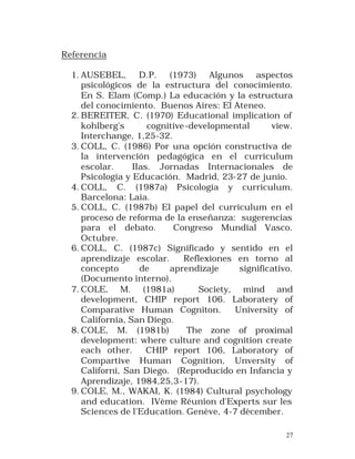 Referencia
1. AUSEBEL, D.P. (1973) Algunos aspectos
psicológicos de la estructura del conocimiento.
En S. Elam (Comp.) La educación y la estructura
del conocimiento. Buenos Aires: El Ateneo.
2. BEREITER, C. (1970) Educational implication of
kohlberg's
cognitive -developmental
view.
Interchange, 1,25-32.
3. COLL, C. (1986) Por una opción constructiva de
la intervención pedagógica en el curriculum
escolar.
IIas. Jornadas Internacionales de
Psicología y Educación. Madrid, 23-27 de junio.
4. COLL, C. (1987a) Psicología y curriculum.
Barcelona: Laia.
5. COLL, C. (1987b) El papel del curriculum en el
proceso de reforma de la enseñanza: sugerencias
para el debato.
Congreso Mundial Vasco.
Octubre.
6. COLL, C. (1987c) Significado y sentido en el
aprendizaje escolar.
Reflexiones en torno al
concepto
de
aprendizaje
significativo.
(Documento interno).
7. COLE, M. (1981a)
Society, mind and
development, CHIP report 106. Laboratery of
Comparative Human Cogniton.
University of
California, San Diego.
8. COLE, M. (1981b)
The zone of proximal
development: where culture and cognition create
each other.
CHIP report 106, Laboratory of
Compartive Human Cognition, Unversity of
Californi, San Diego. (Reproducido en Infancia y
Aprendizaje, 1984,25,3-17).
9. COLE, M., WAKAI, K. (1984) Cultural psychology
and education. IVème Réunion d'Experts sur les
Sciences de l'Education. Genève, 4-7 dècember.
27

 