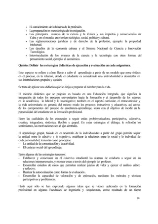 •
•
•
•
•
•

El conocimiento de la historia de la profesión.
La preparación en metodología de investigación.
Los principales avances de la ciencia y la técnica y sus impactos y consecuencias en
Cuba y en el mundo, en el orden ecológico, social, político y cultural.
Las reglamentaciones jurídicas y de derecho de la profesión, ejemplo: la propiedad
intelectual.
Los desafíos de la economía cubana y el Sistema Nacional de Ciencia e Innovación
Tecnológica.
Intervinculación de los avances de la ciencia y la tecnología con otras formas del
pensamiento social, ejemplo: el económico.

Quinto: Definir las estrategias didácticas de ejecución y evaluación en cada asignatura.
Este aspecto se refiere a cómo llevar a cabo el aprendizaje a partir de un modelo que pone énfasis
en el proceso, en la relación, donde el estudiante es considerado una individualidad a desarrollar en
sus interrelaciones grupales y sociales
Se trata de aplicar una didáctica que se dirija a preparar al hombre para la vida.
El modelo didáctico que se propone es basado en una Educación Integrada, que significa la
integración de todos los procesos universitarios hacia la formación y el desarrollo de los valores:
en lo académico, lo laboral y lo investigativo; también en el aspecto curricular, el extracurricular y
la vida universitaria en general; del mismo modo los procesos instructivos y educativos, así como,
de los componentes del proceso de enseñanza-aprendizaje, todos con el objetivo de incidir en la
personalidad del estudiante en la formación profesional.
Entre las cualidades de las estrategias a seguir están: problematizadora, participativa, valorativa,
creativa, integradora, sistémica, flexible y grupal. En estas estrategias el diálogo, le reflexión los
sentimientos, las motivaciones son el ejes centrales.
El aprendizaje grupal, basado en el desarrollo de la individualidad a partir del grupo permite lograr
la unidad entre lo afectivo y lo cognitivo, establecer la relaciones entre lo social y lo individual de
cada personalidad, teniendo como principios:
•
La unidad de la comunicación y la actividad.
•
El carácter social del aprendizaje.
Entre algunas de las estrategias tenemos:
•
Establecer y consensuar en el colectivo estudiantil las normas de conducta a seguir en las
relaciones interpersonales, y mostrar estas a través del ejemplo del profesor.
•
Desarrollar estudios de casos que permitan realizar juicios de valor y ejercer el análisis crítico
y reflexivo.
•
Realizar la autoevaluación como forma de evaluación .
•
Desarrollar la capacidad de valoración y de estimación, mediante los métodos y técnicas
participativas y problémicas.
Hasta aquí sólo se han expresado algunas ideas que se vienen aplicando en la formación
profesional en algunas Facultades de Ingeniería y Arquitectura, como resultado de un fuerte
26

 