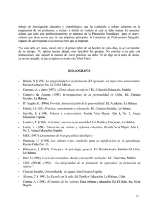trabajo de investigación educativa y metodológico, que ha conducido a arduos esfuerzos en la
preparación de los profesores, e incluso a definir un modelo al cual se debe aspirar. Es menester
aclarar que todo este perfeccionamiento se enmarca en la Planeación Estratégica para el nuevo
milenio que tiene como uno de sus objetivos principales la Formación de Profesionales Integrales
capaces de dar respuesta a los nuevos retos que se imponen.
“La vida debe ser diaria, móvil, útil y el primer deber de un hombre de estos días, es ser un hombre
de su tiempo. No aplicar teorías ajenas, sino descubrir las propias. No estorbar a su país con
abstracciones, sino inquirir la manera de hacer prácticas las útiles. Si de algo serví antes de ahora,
ya no me acuerdo: lo que yo quiero es servir más.”(José Martí)

BIBLIOGRAFÍA
•

Batista, N (1997). La integraliadad en la formación del egresado: un imperativo universitario.
Revista Contactos No. 22 UAM, México.

•

Carreras, Ll. y otros (1997). ¿Cómo educar en valores?. Ed. Colección Educación. Madrid.

•

Colectivo de Autores (1995). Investigaciones de la personalidad en Cuba. Ed. Ciencias
Sociales. La Habana.

•

D’ Angelo, O. (1996). Provida. Autorealización de la personalidad. Ed. Academia. La Habana.

•

Fabelo, J. (1989). Práctica, conocimiento y valoración. Ed. Ciencias Sociales, La Habana.

•

Gervilla, E. (1994). Valores y contravalores. Revista Vela Mayor. Año 1, No. 2, Anaya
Educación, España.

•

Leontiev, A. (1983). Actividad, conciencia personalidad. Ed. Pueblo y Educación, La Habana.

•

Lucini, F. (1994). Educación en valores y reforma educativa. Revista Vela Mayor. Año 1,
No. 2, Anaya Educación, España.

•

MES. (1997). Documentos de trabajo político ideológico.

•

Plasencia, U. (1994). Los valores como condición para la significación en el aprendizaje.
Revista Didad No. 13.

•

Rubenstein, J. (1967). Principios de psicología general. Ed. Revolucionaria. Instituto del Libro,
La Habana.

•

Ruíz, J. (1996). Teoría del curriculum: diseño y desarrollo curricular. Ed. Universitas, Madrid.

•

VRD, ISPJAE. (1995). “La integralidad de la formación de egresados: la formación de
valores”.

•

Ciencias Sociales, Universidad de la Laguna. Islas Canarias España.

•

Álvarez, C. (1999). La Escuela en la vida. Ed. Pueblo y Educación. La Habana. Cuba.

•

Cortina, A. (1998). El mundo de los valores. Ética mínima y educación. Ed. El Buho. Sta. Fé de
Bogota.

27

 