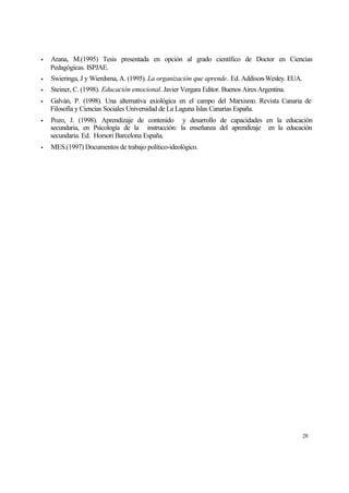 •

Arana, M.(1995) Tesis presentada en opción al grado científico de Doctor en Ciencias
Pedagógicas. ISPJAE.

•

Swieringa, J y Wierdsma, A. (1995). La organización que aprende. Ed. Addison-Wesley. EUA.

•

Steiner, C. (1998). Educación emocional. Javier Vergara Editor. Buenos Aires Argentina.

•

Galván, P. (1998). Una alternativa axiológica en el campo del Marxismo. Revista Canaria de
Filosofía y Ciencias Sociales Universidad de La Laguna Islas Canarias España.

•

Pozo, J. (1998). Aprendizaje de contenido y desarrollo de capacidades en la educación
secundaria, en Psicología de la instrucción: la enseñanza del aprendizaje en la educación
secundaria. Ed. Horsori Barcelona España.

•

MES.(1997) Documentos de trabajo político-ideológico.

28

 