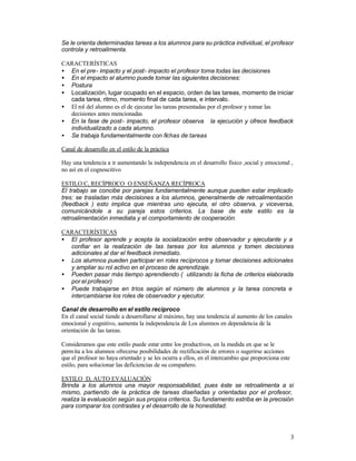 Se le orienta determinadas tareas a los alumnos para su práctica individual, el profesor
controla y retroalimenta.
CARACTERÍSTICAS
• En el pre- impacto y el post- impacto el profesor toma todas las decisiones
• En el impacto el alumno puede tomar las siguientes decisiones:
• Postura
• Localización, lugar ocupado en el espacio, orden de las tareas, momento de iniciar
cada tarea, ritmo, momento final de cada tarea, e intervalo.
• El rol del alumno es el de ejecutar las tareas presentadas por el profesor y tomar las
decisiones antes mencionadas
• En la fase de post- impacto, el profesor observa la ejecución y ofrece feedback
individualizado a cada alumno.
• Se trabaja fundamentalmente con fichas de tareas
Canal de desarrollo en el estilo de la práctica
Hay una tendencia a ir aumentando la independencia en el desarrollo físico ,social y emocional ,
no así en el cognoscitivo
ESTILO C, RECÍPROCO O ENSEÑANZA RECÍPROCA
El trabajo se concibe por parejas fundamentalmente aunque pueden estar implicado
tres: se trasladan más decisiones a los alumnos, generalmente de retroalimentación
(feedback ) esto implica que mientras uno ejecuta, el otro observa, y viceversa,
comunicándole a su pareja estos criterios. La base de este estilo es la
retroalimentación inmediata y el comportamiento de cooperación.
CARACTERÍSTICAS
• El profesor aprende y acepta la socialización entre observador y ejecutante y a
confiar en la realización de las tareas por los alumnos y tomen decisiones
adicionales al dar el feedback inmediato.
• Los alumnos pueden participar en roles recíprocos y tomar decisiones adicionales
y ampliar su rol activo en el proceso de aprendizaje.
• Pueden pasar más tiempo aprendiendo ( utilizando la ficha de criterios elaborada
por el profesor)
• Puede trabajarse en tríos según el número de alumnos y la tarea concreta e
intercambiarse los roles de observador y ejecutor.
Canal de desarrollo en el estilo recíproco
En el canal social tiende a desarrollarse al máximo, hay una tendencia al aumento de los canales
emocional y cognitivo, aumenta la independencia de Los alumnos en dependencia de la
orientación de las tareas.
Consideramos que este estilo puede estar entre los productivos, en la medida en que se le
perm ita a los alumnos ofrecerse posibilidades de rectificación de errores o sugerirse acciones
que el profesor no haya orientado y se les ocurra a ellos, en el intercambio que proporciona este
estilo, para solucionar las deficiencias de su compañero.
ESTILO D, AUTO EVALUACIÓN
Brinda a los alumnos una mayor responsabilidad, pues éste se retroalimenta a sí
mismo, partiendo de la práctica de tareas diseñadas y orientadas por el profesor,
realiza la evaluación según sus propios criterios. Su fundamento estriba en la precisión
para comparar los contrastes y el desarrollo de la honestidad.

3

 