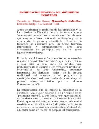 SIGNIFICACIÓN DIDÁCTICA DEL MOVIMIENTO
INNOVADOR
Tomado de: Titone, Renzo, Metodologia Didáctica ,
Ediciones Rialp., S.A. Madrid, 1981.
Antes de afrontar el problema de los programas y de
los métodos, la Didáctica debe enfrentarse con una
"orientación general" en la concepción del alumno,
que nace al mismo tiempo de la filosofía y de la
experiencia (empírica y científica).
Esto es, la
Didáctica se encuentra ante un hecho histórico
impreterible
y
simultáneamente
ante
una
consecuencia del principio que de tal hecho
lógicamente se deriva.
El hecho es el llamado "movimiento de las escuelas
nuevas" o "movimiento activista", que desde más de
setenta años a esta parte ha revolucionado
profundamente la escuela ("una verdadera revolución
copernicana"
ha
sido
Claparède),
abatiendo
ferozmente los llamados "ídolos" de la escuela
tradicional
-el
maestro
y
el
programay
sustituyéndolos, cual centro solar de la escuela y del
proceso
educativo-didáctico,
por
el
alumno
("puerocentrismo").
La consecuencia que se impone al educador es la
siguiente: ¿qué valor asignar a los principios de la
"pedagogía nueva"?, y, por tanto, ¿con qué seguridad
se pueden abrazar y poner en práctica en la escuela?
Puesto que, es evidente, una vez demostrado que el
máximo valor de eficacia está de parte de la nueva
concepción, se impone a la conciencia profesional del
educador como un "deber" el adoptar tal concepción.

30

 