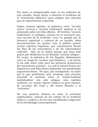 Por tanto, es indispensable aquí, en los umbrales de
este estudio, situar frente a nosotros el problema de
la "orientación didáctica" para adoptar una solución
que es urgentemente requerida.
Según nuestra opinión, la polémica entre "escuela
nueva" (activa) y "escuela tradicional" (pasiva) se ha
planteado sobre un falso dilema. El término "escuela
tradicional" es ambiguo, porque no es necesario que
una escuela de la tradición -esto es, guiada por la
herencia espiritual y cultural de un pueblo - deba
necesariamente ser pasiva: esto lo podrán pensar
ciertos espíritus inquietos, que comúnmente llenan
las filas de los innovadores y de los reformadores
radicales. Mas no es exacto pensar que haya sido
pasiva por definición la así llamada "escuela antigua".
En suma, la polémica de los llegados últimamente
corre el riesgo de resultar anti-histórica: y de hecho
lo ha sido sobre todo para los primeros promotores
del movimiento activista. Lo cual el mismo Dewey (en
Experience and Education) deploraba con ponderadas
argumentaciones. He aquí, por consiguiente, la razón
por la que preferimos usar términos más precisos
situando la antítesis entre el "intelectualismo
individualista" (no sólo antiguo, sino también
moderno, en cuanto vigente todavía en gran número
de escuelas del Viejo y del Nuevo Mundo) y el
"activismo".
En una posición distinta se sitúa el activismo
espiritualista, síntesis de los valores de la tradición
clásica y católica y de las más equilibradas exigencias
de la metodología contemporánea.

31

 