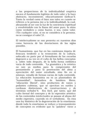 a las proporciones de la individualidad empírica
socava el fundamento legítimo de todo valor y lo hace
abstracto, inconsistente, educativamente ineficaz"2.
Tanto la verdad como el bien son tales en cuanto se
refieren a la persona (no a la individualidad), la cual,
abrazando al ser con la luz de la conciencia espiritual
y envolviéndolo con la llama del amor puro, lo sitúa
como verdadero y como bueno, o sea, como valor.
("En cualquier caso, si no se considera a la persona,
no se consigue el valor")3 .
El intelectualismo se nos presenta en nuestros días
como herencia de las desviaciones de los siglos
pasados.
El humanismo, que fue en los comienzos ímpetu de
frescura tendente a la renovación de la cultura,
sofocada en parte por el formalismo de las escuelas
degeneró a su vez en el culto de los bellos conceptos
y, sobre todo después, de la bella forma estilística
vacía de todo contenido. "La gramática y la retórica
no son ya medios para la comprensión del
pensamiento y para la penetración del alma y
apreciación del autor estudiado, sino fin en sí
mismas, estudio de formas vacías de todo contenido.
La educación humanista no es ya plasmadora de
"humanidad",
formadora
de
hombres
libres,
"educación liberal", sino productora de vanos y
pedantes cultistas, que se ejercitan en sutiles y
cavilosas distinciones de construcciones y de
términos verbales"4. Era fácil, por tanto, que del
culto formal del concepto y de la expresión artística
de los contenidos intelectuales se pasase al abuso del
medio expresivo, cayendo en el verbalismo. Es ésta
una ley histórica de la degeneración de la enseñanza:
donde toda la enseñanza se reduce a trasvasamiento
de conceptos es evidente que la "palabra" viene a
33

 