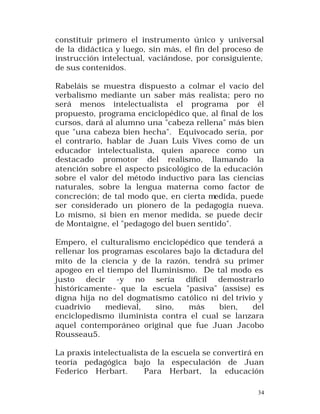 constituir primero el instrumento único y universal
de la didáctica y luego, sin más, el fin del proceso de
instrucción intelectual, vaciándose, por consiguiente,
de sus contenidos.
Rabeláis se muestra dispuesto a colmar el vacío del
verbalismo mediante un saber más realista; pero no
será menos intelectualista el programa por él
propuesto, programa enciclopédico que, al final de los
cursos, dará al alumno una "cabeza rellena" más bien
que "una cabeza bien hecha". Equivocado sería, por
el contrario, hablar de Juan Luis Vives como de un
educador intelectualista, quien aparece como un
destacado promotor del realismo, llamando la
atención sobre el aspecto psicológico de la educación
sobre el valor del método inductivo para las ciencias
naturales, sobre la lengua materna como factor de
concreción; de tal modo que, en cierta medida, puede
ser considerado un pionero de la pedagogía nueva.
Lo mismo, si bien en menor medida, se puede decir
de Montaigne, el "pedagogo del buen sentido".
Empero, el culturalismo enciclopédico que tenderá a
rellenar los programas escolares bajo la dictadura del
mito de la ciencia y de la razón, tendrá su primer
apogeo en el tiempo del Iluminismo. De tal modo es
justo decir -y no sería difícil demostrarlo
históricamente - que la escuela "pasiva" (assise) es
digna hija no del dogmatismo católico ni del trivio y
cuadrivio
medieval,
sino,
más
bien,
del
enciclopedismo iluminista contra el cual se lanzara
aquel contemporáneo original que fue Juan Jacobo
Rousseau5.
La praxis intelectualista de la escuela se convertirá en
teoría pedagógica bajo la especulación de Juan
Federico Herbart.
Para Herbart, la educación
34

 