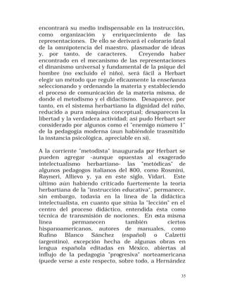encontrará su medio indispensable en la instrucción,
como organización y enriquecimiento de las
representaciones. De ello se derivará el colorario fatal
de la omnipotencia del maestro, plasmador de ideas
y, por tanto, de caracteres.
Creyendo haber
encontrado en el mecanismo de las representaciones
el dinanismo universal y fundamental de la psique del
hombre (no excluido el niño), será fácil a Herbart
elegir un método que regule eficazmente la enseñanza
seleccionando y ordenando la materia y estableciendo
el proceso de comunicación de la materia misma, de
donde el metodismo y el didactismo. Desaparece, por
tanto, en el sistema herbartiano la dignidad del niño,
reducido a pura máquina conceptual; desaparecen la
libertad y la verdadera actividad; así pudo Herbart ser
considerado por algunos como el "enemigo número 1"
de la pedagogía moderna (aun habiéndole trasmitido
la instancia psicológica, apreciable en sí).
A la corriente "metodista" inaugurada por Herbart se
pueden agregar -aunque opuestas al exagerado
intelectualismo herbartiano- las "metódicas" de
algunos pedagogos italianos del 800, como Rosmini,
Rayneri, Allievo y, ya en este siglo, Vidari. Este
último aún habiendo criticado fuertemente la teoría
herbartiana de la "instrucción educativa", permanece,
sin embargo, todavía en la línea de la didáctica
intelectualista, en cuanto que sitúa la "lección" en el
centro del proceso didáctico, entendida ésta como
técnica de transmisión de nociones. En esta misma
línea
permanecen
también
ciertos
hispanoamericanos, autores de manuales, como
Rufino Blanco Sánchez (español) o Calzetti
(argentino), excepción hecha de algunas obras en
lengua española editadas en México, abiertas al
influjo de la pedagogía "progresiva" norteamericana
(puede verse a este respecto, sobre todo, a Hernández
35

 