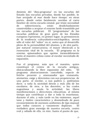 dominio del "dios-programa" en las escuelas del
Estado (las escuelas privadas, donde fue posible, lo
han arrojado al mar desde hace tiempo; en otras
partes, donde están fatalmente uncidas al carro
fúnebre de cierta escuela estatal, por triste necesidad
de
sobrevivencia,
están
desdichadamente
constreñidas a aceptar el enorme fardo trasmitido por
las escuelas públicas).
El "programismo" de las
escuelas públicas de gran parte de los Estados
europeos representa, en primer lugar, la permanencia
de la tendencia culturalístico-enciclopédica, atenta
sólo al valor del "saber" en sí, antes que al desarrollo
pleno de la personalidad del alumno, y de otra parte,
por natural consecuencia, el mayor obstáculo a la
renovación vital de la escuela. El programa es la
enorme apisonadora que oprime inexorablemente
tanto al maestro celoso como al escolar necesitado de
expansión.
Fue el programa, más que el maestro, quien
constituyó el centro de la escuela antigua,
obst aculizando la libre expansión del niño.
"El
programa abstractamente concebido, especie de
fetiche presente y amenazador que enmaraña,
atemoriza, exige y determina con sus prepotencias, de
una parte, al escolar, a sus padres y, podríamos
decir, a toda la sociedad detrás y más allá de los
escolares; de otra, a los docentes, a los cuales
sugestiona y anula la actividad, las libres
manifestaciones y direcciones educativas, al mismo
tiempo que contribuye a dar a toda la enseñanza,
durante el año, y más tarde en los exámenes, aquel
tono y timbre característico y desmedrado de puro
reconocimiento de nociones uniformes de tipo manual
que todos conocen y vanamente deploran.
El
verdadero gran enemigo de nuestra escuela, centro
real y odiado de ella, es éste, hasta el punto de que,
37

 