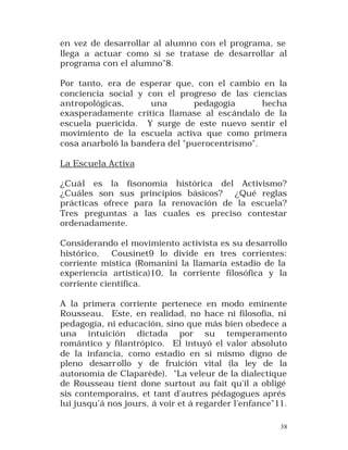 en vez de desarrollar al alumno con el programa, se
llega a actuar como si se tratase de desarrollar al
programa con el alumno"8.
Por tanto, era de esperar que, con el cambio en la
conciencia social y con el progreso de las ciencias
antropológicas,
una
pedagogía
hecha
exasperadamente crítica llamase al escándalo de la
escuela puericida. Y surge de este nuevo sentir el
movimiento de la escuela activa que como primera
cosa anarboló la bandera del "puerocentrismo".
La Escuela Activa
¿Cuál es la fisonomía histórica del Activismo?
¿Cuáles son sus principios básicos? ¿Qué reglas
prácticas ofrece para la renovación de la escuela?
Tres preguntas a las cuales es preciso contestar
ordenadamente.
Considerando el movimiento activista es su desarrollo
histórico, Cousinet9 lo divide en tres corrientes:
corriente mística (Romanini la llamaría estadio de la
experiencia artística)10, la corriente filosófica y la
corriente científica.
A la primera corriente pertenece en modo eminente
Rousseau. Este, en realidad, no hace ni filosofía, ni
pedagogía, ni educación, sino que más bien obedece a
una intuición dictada por su temperamento
romántico y filantrópico. El intuyó el valor absoluto
de la infancia, como estadio en sí mismo digno de
pleno desarr ollo y de fruición vital (la ley de la
autonomía de Claparède). "La veleur de la dialectique
de Rousseau tient done surtout au fait qu'il a obligé
sis contemporains, et tant d'autres pédagogues aprés
lui jusqu'á nos jours, á voir et á regarder l'enfance"11.
38

 