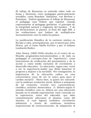 El influjo de Rousseau se extiende sobre todo en
Suiza y Alemania, entre pedagogos particularmente
sensibles, como Basedow, Salzmann, von Rochow y
Pestalozzi. Sufrirá igualmente el influjo de Rousseau
el pedagogo ruso Tolstoi, que repetirá -citando
expresamente al pedagogo ginebrino- el principio de
la integridad natural y originaria del hombre. Y de
las declaraciones se pasará, al final del siglo XIX, a
las realizaciones que habían de multiplicarse
incesantemente casi en todos los países.
La justificación filosófica de la corriente mística es
llevada a cabo, principalmente, por el americano John
Dewey, por el suizo Adolfo Ferrière y por el italiano
Lombardo Radice.
John Dewey (1859-1952) situaba en el centro de su
filosofía pragmatista-instrumentalista y de toda su
pedagogía el concepto-clave de "experiencia", como
instrumento de verificación del pensamiento y de la
acción y como medio exclusivo de crecimiento y
desarrollo educativo. La educación, según esto, venía
a ser la experiencia-madre que debía fomentar el
progreso y mejorar a la sociedad. Por consiguiente, la
importancia de la educación radica en esta
característica suya de ser la única guía para el
cambio social12. Ahora bien, si quiere ser concorde
con la moderna revolución social, deberá a semejanza
de tal evolución, revestir tres características:
científica, activista, democrática. 1) Deberá seguir el
método científico; esto es, deberá ser una educación
basada en el método experimental, estar centrada en
la experiencia, tanto del educador, que debe
constantemente adecuarse al alumno, como del
alumno, el cual logrará verdadero crecimiento
solamente a través de continuas tentativas
(experiencias) de reestructuración, de adaptación al
39

 