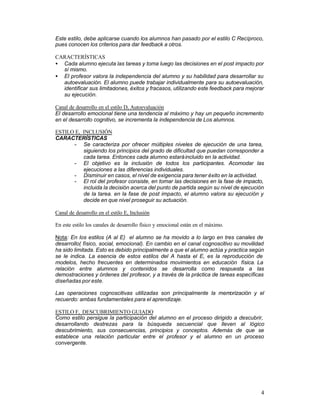 Este estilo, debe aplicarse cuando los alumnos han pasado por el estilo C Recíproco,
pues conocen los criterios para dar feedback a otros.
CARACTERÍSTICAS
• Cada alumno ejecuta las tareas y toma luego las decisiones en el post impacto por
sí mismo.
• El profesor valora la independencia del alumno y su habilidad para desarrollar su
autoevaluación. El alumno puede trabajar individualmente para su autoevaluación,
identificar sus limitaciones, éxitos y fracasos, utilizando este feedback para mejorar
su ejecución.
Canal de desarrollo en el estilo D, Autoevaluación
El desarrollo emocional tiene una tendencia al máximo y hay un pequeño incremento
en el desarrollo cognitivo, se incrementa la independencia de Los alumnos.
ESTILO E, INCLUSIÓN
CARACTERÍSTICAS
- Se caracteriza por ofrecer múltiples niveles de ejecución de una tarea,
siguiendo los principios del grado de dificultad que puedan corresponder a
cada tarea. Entonces cada alumno estará incluido en la actividad.
- El objetivo es la inclusión de todos los participantes. Acomodar las
ejecuciones a las diferencias individuales.
- Disminuir en casos, el nivel de exigencia para tener éxito en la actividad.
- El rol del profesor consiste, en tomar las decisiones en la fase de impacto,
incluida la decisión acerca del punto de partida según su nivel de ejecución
de la tarea. en la fase de post impacto, el alumno valora su ejecución y
decide en que nivel proseguir su actuación.
Canal de desarrollo en el estilo E, Inclusión
En este estilo los canales de desarrollo físico y emocional están en el máximo.
Nota: En los estilos (A al E) el alumno se ha movido a lo largo en tres canales de
desarrollo( físico, social, emocional). En cambio en el canal cognoscitivo su movilidad
ha sido limitada. Esto es debido principalmente a que el alumno actúa y practica según
se le indica. La esencia de estos estilos del A hasta el E, es la reproducción de
modelos, hecho frecuentes en determinados movimientos en educación física. La
relación entre alumnos y contenidos se desarrolla como respuesta a las
demostraciones y órdenes del profesor, y a través de la práctica de tareas específicas
diseñadas por este.
Las operaciones cognoscitivas utilizadas son principalmente la memorización y el
recuerdo: ambas fundamentales para el aprendizaje.
ESTILO F, DESCUBRIMIENTO GUIADO
Como estilo persigue la participación del alumno en el proceso dirigido a descubrir,
desarrollando destrezas para la búsqueda secuencial que lleven al lógico
descubrimiento, sus consecuencias, principios y conceptos. Además de que se
establece una relación particular entre el profesor y el alumno en un proceso
convergente.

4

 