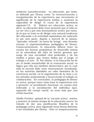 ambiente (autoeducación). La educación, por tanto,
es definida por Dewey como "la reestructuración y
reorganización de la experiencia que incrementa el
significado de la experiencia misma y aumenta la
capacidad de dirigir el curso de la experiencia
siguiente"13. 2) Deberá ser educación activa; es
decir, la educación debe tener presente que el niño es
un ser vivo y por esto intensamente activo; por tanto,
de lo que se trata es de dirigir esta natural tendencia
del educando a la actividad espontánea sin sofocarla
ni por otra parte, dejarla a merced de sí misma.
"Aprender viviendo" (to learn by living); esta fórmula
resume el experimentalismo pedagógico de Dewey.
Consecuentemente, la educación deberá tener en
cuenta las fuerzas propulsivas de desarrollo ínsitas
en la naturaleza del niño (el interés genuino que
surge de una necesidad vital profunda) y de los
medios o guías, que vienen dadas por el juego, el
trabajo y el arte. 3) Por último, si la educación ha de
ser el medio insustituible de la renovación social, es
lógico que ella sea también democrática; por lo cual
toda la escuela debe estar internamente socializada,
en las materias (dándoles un valor formativo de la
conciencia social), en la organización de la clase y en
los métodos (estimulando y favoreciendo el trabajo en
colaboración). En conclusión, la pedagogía de Dewey
es activa, porque toma como base la experiencia viva
y presente; es socialmente funcional, en cuanto está
ordenada a la socialización del individuo (que,
separado del cuerpo social, no sería más que una
célula muerta).
Adolfo Ferrière, apóstol de la "escuela activa", teórico
y práctico al mismo tiempo de la educación nueva, ha
tratado de dar una justificación filosófica de la
pedagogía activa, pero siguiendo otras líneas distintas
a las señaladas por Dewey. Este es inequívocamente
40

 