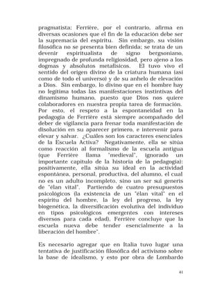 pragmatista; Ferrière, por el contrario, afirma en
diversas ocasiones que el fin de la educación debe ser
la supremacía del espíritu. Sin embargo, su visión
filosófica no se presenta bien definida; se trata de un
devenir
espiritualista
de
signo
bergsoniano,
impregnado de profunda religiosidad, pero ajeno a los
dogmas y absolutos metafísicos.
El tuvo vivo el
sentido del origen divino de la criatura humana (así
como de todo el universo) y de su anhelo de elevación
a Dios. Sin embargo, lo divino que en el hombre hay
no legítima todas las manifestaciones instintivas del
dinamismo humano, puesto que Dios nos quiere
colaboradores en nuestra propia tarea de formación.
Por esto, el respeto a la espontaneidad en la
pedagogía de Ferrière está siempre acompañado del
deber de vigilancia para frenar toda manifestación de
disolución en su aparecer primero, e intervenir para
elevar y salvar. ¿Cuáles son los caracteres esenciales
de la Escuela Activa? Negativamente, ella se sitúa
como reacción al formalismo de la escuela antigua
(que Ferrière llama "medieval", ignorado un
importante capítulo de la historia de la pedagogía):
positivamente, ella sitúa su ideal en la actividad
espontánea, personal, productiva, del alumno, el cual
no es un adulto incompleto, sino un ser sui generis
de "élan vital". Partiendo de cuatro presupuestos
psicológicos (la existencia de un "élan vital" en el
espíritu del hombre, la ley del progreso, la ley
biogenética, la diversificación evolutiva del individuo
en tipos psicológicos emergentes con intereses
diversos para cada edad), Ferrière concluye que la
escuela nueva debe tender esencialmente a la
liberación del hombre".
Es necesario agregar que en Italia tuvo lugar una
tentativa de justificación filosófica del activismo sobre
la base de idealismo, y esto por obra de Lombardo
41

 