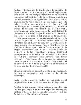 Radice. Rechazando la tendencia a la creación de
automatismo por una parte, y al metodologismo por
otra, señalaba como rasgos distintivos de la auténtica
educación del espíritu y de la verdadera enseñanza
las tres características siguientes: a) la educación es
esencialmente "auto-educación", en cuanto que ella
debe consistir necesariamente el "hacerse" del
hombre que se conquista plenamente a sí mismo -a
través de la auto-conciencia y de la "auto-cristi-,
retornando en cada momento de la multiplicidad de
las cosas a la unidad del yo; b) síntesis de maestro y
educando: la educación del alumno se da solamente
en la fusión espiritual, en la plena conformidad, en la
mutua asignación; c) método activo, que no se
identifica con el "hacer" (o sea, con la producción de
obras exteriores), sino con el "operar" (es decir, con la
edificación de sí mismo en la fragua interior de la
propia conciencia), por lo cual método activo es
siempre actividad espiritual intensa (actividad
autoformativa de la voluntad, actividad asimiladora
de cultura, actividad autoexpresiva del fervor
estético).
Esta forma de activismo intelectualista
dañó en parte a la escuela italiana, favoreciendo el
relleno culturalista de los programas y eliminando la
ciencia positiva de la educación15.
Simultáneamente se agregaba a ello la aportación de
la ciencia psicológica, así como de la ciencia
sociológica.
Sería prolijo enumerar todas las aportaciones al
progreso educativo de las ciencias antropológicas16.
Nos limitamos a señalar entre los nombres de los más
ilustres psicológos, que miraron específicamente y exprofeso a hacer activa la escuela, a Stanley Hall, en
América, y a Claparède, en Europa.
42

 