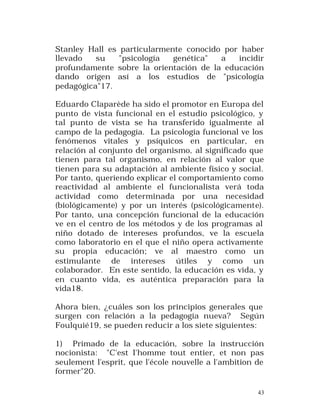 Stanley Hall es particularmente conocido por haber
llevado
su
"psicología
genética"
a
incidir
profundamente sobre la orientación de la educación
dando origen así a los estudios de "psicología
pedagógica"17.
Eduardo Claparède ha sido el promotor en Europa del
punto de vista funcional en el estudio psicológico, y
tal punto de vista se ha transferido igualmente al
campo de la pedagogía. La psicología funcional ve los
fenómenos vitales y psíquicos en particular, en
relación al conjunto del organismo, al significado que
tienen para tal organismo, en relación al valor que
tienen para su adaptación al ambiente físico y social.
Por tanto, queriendo explicar el comportamiento como
reactividad al ambiente el funcionalista verá toda
actividad como determinada por una necesidad
(biológicamente) y por un interés (psicológicamente).
Por tanto, una concepción funcional de la educación
ve en el centro de los métodos y de los programas al
niño dotado de intereses profundos, ve la escuela
como laboratorio en el que el niño opera activamente
su propia educación; ve al maestro como un
estimulante de intereses útiles y como un
colaborador. En este sentido, la educación es vida, y
en cuanto vida, es auténtica preparación para la
vida18.
Ahora bien, ¿cuáles son los principios generales que
surgen con relación a la pedagogía nueva? Según
Foulquié19, se pueden reducir a los siete siguientes:
1) Primado de la educación, sobre la instrucción
nocionista: "C'est I'homme tout entier, et non pas
seulement l'esprit, que l'école nouvelle a l'ambition de
former"20.
43

 