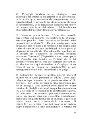 2)
Pedagogía fundada en la psicología:
una
psicología del interés (y en general de la afectividad),
de la acción (y no solamente del pensamiento), de la
espontaneidad (y menos de las situaciones artificiales
de laboratorios), de la naturaleza evolutiva del niño y
del adolescente (y no del adulto o del hombre en
abstracto), del "escolar" dinámico y problemático.
3) Educación puerocéntrica: "L'education nouvelle
sera centrée sur l'enfant: elle partira de lui et meme
sera faite pour lui. Pour l'enfant et par l'enfant, telle
pourrait etre sa devise"21. Es, por consiguiente, una
educación que no mira a la formación del adulto, sino
a dar al niño la máxima posibilidad de vivir plena y
alegremente su vida de niño; educación, que hace de
la escuela un laboratorio de actividad fecunda;
educación "funcional" (Claparède); o sea, preocupada
"de s'adaptar aux besoins de l'enfant, de ne lui
proposer comme travail que des exercices mettant en
jeu des fonctions qui demandent à s'employer et au
moment où ce besoin se manifeste"22; y, por
consiguiente escuela de trabajo libre y de juego.
4) Autonomía: la que, en sentido general "libera al
alumno de la tutela personal del adulto", pero "para
colocarlo bajo la tutela de la propia conciencia" (A.
Ferriére). Por tanto, se trata de una autonomía que
no es anarquía, sino libertad como fruto del orden
interior, de disciplina del espíritu que ha elaborado su
ley y no tiene la necesidad de la constricción externa
del educador. Autonomía, que -evidentemente- no
puede ser inicial, sino que concedida gradualmente
como una conquista hecha por el alumno, y que es al
mismo tiempo medio y fruto de la educación. El
mismo Ferriére precisa: Il ne faut accorder un certain
degré d'autonomie à une communauté d'enfants ou
44

 