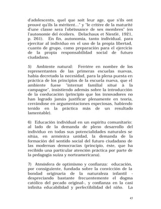 d'adolescents, quel que soit leur age, que s'ils ont
prouvé qu'ils la méritent..." y "le critère de la maturité
d'une classe sera l'obéissance de ses membres" (en
l'autonomie del écoliers. Delachaux et Niestlé, 1921,
p. 261). En fin, autonomía, tanto individual, para
ejercitar al individuo en el uso de la propia libertad,
cuanto de grupo, como preparación para el ejercicio
de la propia responsabilidad social de futuro
ciudadano.
5) Ambiente natural: Ferriére en nombre de los
representantes de las primeras escuelas nuevas,
había decretado la necesidad, para la plena puesta en
práctica de los principios de la escuela nueva, que el
ambiente fuese "internat familial situé à la
campagne", insistiendo además sobre la introducción
de la coeducación (principio que los innovadores no
han logrado jamás justificar plenamente en teoría,
cerrándose en argumentaciones especiosas, habiendo
tenido en la práctica más de un resultado
lamentable).
6) Educación individual en un espíritu comunitario:
al lado de la demanda de pleno desarrollo del
individuo en todas sus potencialidades naturales se
sitúa, en armónica unidad, la demanda de la
formación del sentido social del futuro ciudadano de
las modernas democracias (principio, éste, que ha
recibido una particular atención práctica por parte de
la pedagogía suiza y norteamericana).
7) Atmósfera de optimismo y confianza: educación,
por consiguiente, fundada sobre la convicción de la
bondad originaria de la naturaleza infantil despreciando bastante frecuentemente el dogma
católico del pecado original-, y confianza en la casi
infinita educabilidad y perfectibilidad del niño. La
45

 