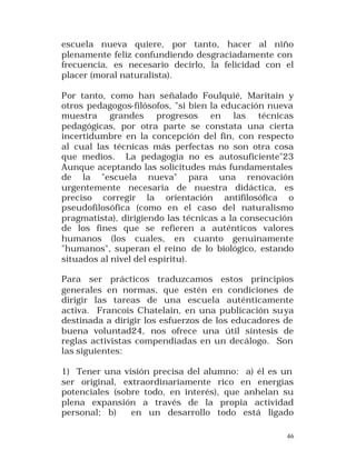escuela nueva quiere, por tanto, hacer al niño
plenamente feliz confundiendo desgraciadamente con
frecuencia, es necesario decirlo, la felicidad con el
placer (moral naturalista).
Por tanto, como han señalado Foulquié, Maritain y
otros pedagogos-filósofos, "si bien la educación nueva
muestra grandes progresos en las técnicas
pedagógicas, por otra parte se constata una cierta
incertidumbre en la concepción del fin, con respecto
al cual las técnicas más perfectas no son otra cosa
que medios. La pedagogía no es autosuficiente"23
Aunque aceptando las solicitudes más fundamentales
de la "escuela nueva" para una renovación
urgentemente necesaria de nuestra didáctica, es
preciso corregir la orientación antifilosófica o
pseudofilosófica (como en el caso del naturalismo
pragmatista), dirigiendo las técnicas a la consecución
de los fines que se refieren a auténticos valores
humanos (los cuales, en cuanto genuinamente
"humanos", superan el reino de lo biológico, estando
situados al nivel del espíritu).
Para ser prácticos traduzcamos estos principios
generales en normas, que estén en condiciones de
dirigir las tareas de una escuela auténticamente
activa. Francois Chatelain, en una publicación su ya
destinada a dirigir los esfuerzos de los educadores de
buena voluntad24, nos ofrece una útil síntesis de
reglas activistas compendiadas en un decálogo. Son
las siguientes:
1) Tener una visión precisa del alumno: a) él es un
ser original, extraordinariamente rico en energías
potenciales (sobre todo, en interés), que anhelan su
plena expansión a través de la propia actividad
personal; b)
en un desarrollo todo está ligado
46

 