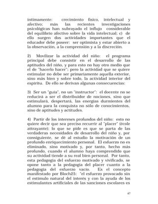 íntimamente:
crecimiento físico, intelectual y
afectivo;
más
las
recientes
investigaciones
psicológicas han subrayado el influjo considerable
del equilibrio afectivo sobre la vida intelectual; c) de
ello surgen dos actividades importantes que el
educador debe poseer: ser optimista y estar abierto a
la observación, a la comprensión y a la discreción.
2) Movilizar la actividad del niño: el programa
principal debe consistir en el desarrollo de las
aptitudes del niño, y para esto no hay otro medio que
el de "hacerlo hacer"; pero la actividad que se quiere
estimular no debe ser primariamente aquella exterior,
sino más bien y sobre todo, la actividad interior del
espíritu. De ello se derivan algunas consecuencias:
3) Ser un "guía", no un "instructor": el docente no se
reducirá a ser el distribuidor de nociones, sino que
estimulará, despertará, las energías durmientes del
alumno para la conquista no sólo de conocimientos,
sino de aptitudes y actitudes.
4) Partir de los intereses profundos del niño: esto no
quiere decir que sea preciso recurrir al "placer" (école
attrayante); lo que se pide es que se parta de las
verdaderas necesidades de desarrollo del niño y, por
consiguiente, se dé al estudio la motivación de un
profundo enriquecimiento personal. El esfuerzo no es
eliminado, sino motivado y, por tanto, hecho más
profundo, cuando el alumno haya comprendido que
su actividad tiende a su real bien personal. Por tanto,
esta pedagogía del esfuerzo motivado y vivificado, se
opone tanto a la pedagogía del placer cuanto a la
pedagogía del esfuerzo vacío.
Es el concepto
manifestado por Bloch25: "el esfuerzo provocado sin
el estímulo natural del interés y con la ayuda de los
estimulantes artificiales de las sanciones escolares es
47

 