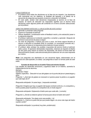 CARACTERÍSTICAS
• El profesor toma todas las decisiones en la fase de pre impacto. Las decisiones
más importante son los objetivos, la finalidad del episodio y el diseño de la
secuencia de preguntas que guiarán al alumno a descubrir la finalidad.
• En este estilo, existen más decisiones traspasadas al alumno en la fase de
impacto. El hecho de descubrir las respuestas significa que el alumno toma
decisiones sobre algunas partes del contenido en el tema concreto seleccionado
por el profesor.
ASPECTOS IMPORTANTES DE LA APLICACIÓN DE ESTE ESTILO
• Aprender a presentar cada pregunta
• Esperar la respuesta al estímulo
• Ofrecer feedback ( combinación entre el feedback neutro y de evaluación) pasar a
la siguiente pregunta.
• El profesor selecciona el contenido específico a enseñar y aprender. Después de
terminar la secuencia de pasos a seguir.
• Se trata de preguntas o indicios que poco a poco, de forma segura llevarán al
alumno a descubrir el resultado final( un concepto, un movimiento concreto etc.).
cada paso se basa en la respuesta previa dada por el paso anterior.
• El profesor debe anticipar las posibles respuestas del alumno frente al estímulo
dado ( paso). Si aparecen demasiadas respuestas, entonces se requiere el diseño
de otro paso para reducir el número de respuestas. De hecho la forma ideal del
Descubrimiento Guiado, está estructurada para la obtención de una sola respuesta
por indicio.
Nota: Las preguntas son diseñadas en una secuencia lógica, relacionadas con la
estructura de cada episodio ( la clase). Las preguntas al azar no forman parte de este
estilo.
Canales de desarrollo en el estilo F Descubrimiento Guiado
Los canales de desarrollo emocional y cognitivos están en el máximo, aumenta la
independencia de los alumnos.
Ejemplo:
Contenido: Fútbol
Objetivo específico : Descubrir el uso del golpeo con la punta del pie en pases largos y
altos
Pregunta 1 ¿Qué tipo de golpeo es necesario si quieres pasar la pelota a un jugador
que esté lejos de ti?
Respuesta anticipada: Un pase largo. ( respuesta acertada)
Pregunta 2 Imagina que hay un jugador del equipo contrario entre tú y tu compañero ¿
Cómo puedes pasar la pelota a tu compañero de un modo seguro?
Respuesta anticipada: Golpeando el balón para que vuele alto. ( correcto)
Pregunta 3 ¿ Donde se debería aplicar la fuerza para elevar el balón del suelo?
Respuesta anticipada: Tan abajo como sea posible. ( sí)
Pregunta 4 ¿ Cuál es la parte del pie que puede llegar a la zona más baja del balón
cuando corres?
Respuesta anticipada: La puntera( muy bien, probémoslo)

5

 