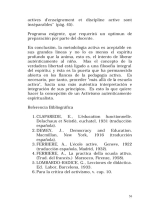 actives d'enseignement
inséparables" (pág. 45).

et

discipline

active

sont

Programa exigente, que requerirá un optimun de
preparación por parte del docente.
En conclusión, la metodología activa es aceptable en
sus grandes líneas y no lo es menos el espíritu
profundo que la anima, esto es, el intento de liberar
auténticamente al niño.
Mas el concepto de la
verdadera libertad está ligado a una filosofía integral
del espíritu; y ésta es la puerta que ha permanecido
abierta en los flancos de la pedagogía activa. Es
necesario, por tanto, proceder "más allá de la escuela
activa", hacia una más auténtica interpretación e
integración de sus principios. Es esto lo que quiere
hacer la concepción de un Activismo auténticamente
espiritualista.
Referencia Bibliográfica
1. CLAPAREDE, E., L'éducation functionnelle.
Delachaux et Neistlé, euchatel, 1931 (traducción
española).
2. DEWEY,
J.,
Democracy
and
Education.
Macmillan,
New
York,
1916
(traducción
española).
3. FERRIERE, A., L'école active.
Geneve, 1922
(traducción española, Madrid, 1932).
4. FERRIERE, A., La practica della scuola attiva.
(Trad. del francés.) Marzocco, Firenze, 1958).
5. LOMBARDO-RADICE, G., Lecciones de didáctica.
Ed. Labor, Barcelona, 1933.
6. Para la crítica del activismo, v. cap. 10.

50

 