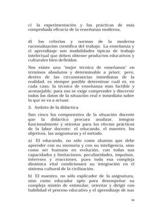 c) la experimentación y las prácticas de
comprobada eficacia de la enseñanza moderna,

más

d)
los criterios y normas de la moderna
racionalización científica del trabajo. La enseñanza y
el aprendizaje son modalidades típicas de trabajo
intelectual que deben obtener productos educativos y
culturales bien de finidos.
Nos existe una "mejor técnica de enseñanza" en
términos absolutos y determinable a priori; pero,
dentro de las circunstancias inmediatas de la
realidad, es siempre posible determinar cuál es, en
cada caso, la técnica de enseñanza más factible y
aconsejable; para eso se exige comprender y discernir
todos los datos de la situación real e inmediata sobre
la que se va a actuar.
3. Ambito de la didáctica
Son cinco los componentes de la situación docente
que
la
didáctica
procura
analizar,
integrar
funcionalmente y orientar para los efectos prácticos
de la labor docente: el educando, el maestro, los
objetivos, las asignaturas y el método.
a) El educando, no sólo como alumno que debe
aprender con su memoria y con su inteligencia, sino
como ser humano en evolución, con todas sus
capacidades y limitaciones, peculiaridades, impulsos,
intereses y reacciones, pues toda esa compleja
dinámica vital condicionará su integración en el
sistema cultural de la civilización.
b) El maestro, no sólo explicador de la asignatura,
sino como educador apto para desempeñar su
compleja misión de estimular, orientar y dirigir con
habilidad el proceso educativo y el aprendizaje de sus
86

 