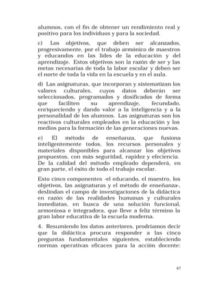 alumnos, con el fin de obtener un rendimiento real y
positivo para los individuos y para la sociedad.
c)
Los objetivos, que deben ser alcanzados,
progresivamente, por el trabajo armónico de maestros
y educandos en las lides de la educación y del
aprendizaje. Estos objetivos son la razón de ser y las
metas necesarias de toda la labor escolar y deben ser
el norte de toda la vida en la escuela y en el aula.
d) Las asignaturas, que incorporan y sistematizan los
valores culturales, cuyos datos deberán ser
seleccionados, programados y dosificados de forma
que
faciliten
su
aprendizaje,
fecundado,
enriqueciendo y dando valor a la inteligencia y a la
personalidad de los alumnos. Las asignaturas son los
reactivos culturales empleados en la educación y los
medios para la formación de las generaciones nuevas.
e)
El método de enseñanza, que fusiona
inteligentemente todos, los recursos personales y
materiales disponibles para alcanzar los objetivos
propuestos, con más seguridad, rapidez y efeciencia.
De la calidad del método empleado dependerá, en
gran parte, el éxito de todo el trabajo escolar.
Esto cinco componentes -el educando, el maestro, los
objetivos, las asignaturas y el método de enseñanza-,
deslindan el campo de investigaciones de la didáctica
en razón de las realidades humanas y culturales
inmediatas, en busca de una solución funcional,
armoniosa e integradora, que lleve a feliz término la
gran labor educativa de la escuela moderna.
4. Resumiendo los datos anteriores, prodríamos decir
que la didáctica procura responder a las cinco
preguntas fundamentales siguientes, estableciendo
normas operativas eficaces para la acción docente:

87

 