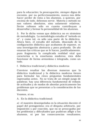 para la educación; la preocupación, siempre digna de
encomio, por su perfeccionamiento, nunca nos debe
hacer perder de vista a los alumnos, a quienes, por
encima de todo, debemos servir. Materia y método no
son valores absolutos, sino solamente relativos.
Serán valiosos sólo en cuanto contribuyan a
desarrollar y formar la personalidad de los alumnos.
5. Por lo dicho vemos que didáctica no es sinónimo
de metodología. La metodología estudia el "método en
sí", y como tal, es sólo una parte de la didáctica.
Ahora bien, el estudio del método, disociado de la
configuración didáctica que acabamos de exponer, es
una investigación abstracta y poco profunda. De ahí
emanan las críticas que se le hacen, justificadamente,
pues fragmenta la complicada realidad vital que
caracteriza a la enseñanza moderna; ésta debe
funcionar de forma armoniosa e integrada, como un
todo.
f. Didáctica tradicional y didáctica moderna
Conviene resaltar las diversas maneras que la
didáctica tradicional y la didáctica moderna tienen
para formular las cinco preguntas fundamentales
expresadas antes. No se trata de un simple juego de
palabras; hay una diferencia fundamental de énfasis
de actitudes y de modos de abordar prácticamente los
problemas que se presentan a la consideración de los
docentes.
Veamos, si no.
A. En la didáctica tradicional:
a) el maestro desempeñaba en la situación docente el
papel del protagonista; era el déspota arbitrario, por
imposición y por coacción, que no se preocupaba por
los problemas y dificultades que pudieran afligir a los
alumnos, ni por las consecuencias resultantes;
89

 