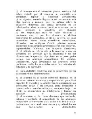 b) el alumno era el elemento pasivo, receptor del
saber dictado por el maestro; su cometido era
escuchar,
repetir
y
obedecer
servilmente;
c) el objetivo, cuando llegaba a ser reconocido, era
algo teórico y remoto, que no influía sobre la
situación didáctica; las tareas escolares no se
relacionaban directamente con él, ni tampoco con la
vida,
presente
o
venidera,
del
alumno;
d) las asignaturas eran un valor absoluto y
autónomo con el que los alumnos se debían
conformar; las aprendían al pie de la letra, sin más
cuestiones; memo novas introducat quaestiones,
afirmaban los antiguos ("nadie plantee nuevos
problemas"); los propios profesores eran sus esclavos,
repitiéndolas fielmente, sin ninguna alteración;
e) el método se refería sólo a la materia, y era un
problema del profesor que la enseñaba y no del
alumno que la aprendía; el profesor no se preocupaba
porque sus alumnos aprendieran; los vigilaba,
únicamente. Que estudiaran los alumnos como
pudieran; nadie los orientaba sobre los métodos de
estudiar y de aprender.
B. En la didáctica moderna, que se caracteriza por su
paidocentrismo predominante:
a) el alumno es el factor personal decisivo en la
situación escolar; es activo y emprendedor; para él se
organiza la escuela y se administra la enseñanza; los
profesores están a su servicio, para orientarlo e
incentivarlo en su educación y en su aprendizaje, con
el fin de desenvolver su inteligencia y formar su
carácter
y
personalidad;
b) el maestro actúa como elemento que estimula,
orienta y controla el aprendizaje de los alumnos,
adaptando la enseñanza a su capacidad real y a sus
limitaciones, aclarando sus dudas y ayudándoles en
sus
vacilaciones
y
dificultades;
90

 