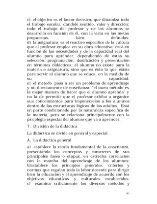c) el objetivo es el factor decisivo, que dinamiza todo
el trabajo escolar, dándole sentido, valor y dirección;
todo el trabajo del profesor y de los alumnos se
desarrolla en función de él, con la vista en las metas
propuestas,
bien
definidas;
d) la asignatura es el reactivo específico de la cultura
que el profesor emplea en su obra educativa; est á en
función de las necesidades y de la capacidad real del
alumno para aprender, dependiendo de éstas su
selección, programación, dosificación y presentación
en términos didácticos; el alumno no existe para la
materia o asignatura, sino que es ésta la que existe
para servir al alumno que se educa, en la medida de
su
capacidad;
e) el método pasa a ser un problema de aprendizaje
y no directamente de enseñanza; "el buen método es
la mejor manera de hacer que el alumno aprenda" y
no la de permitir que el profesor exhiba u organice
sus conocimientos para imponérselos a los alumnos
dentro de las estructuras lógicas de los adultos. Está
en parte condicionado por la naturaleza específica de
la materia, pero se relaciona principalmente con la
psicología especial del alumno que va a aprender.
7. División de la didáctica
La didáctica se divide en general y especial.
A. La didáctica general
a) establece la teoría fundamental de la enseñanza,
presentando los conceptos y caracteres de sus
principales fases o etapas, en estrecha correlación
con la marcha del aprendizaje de los alumnos;
b)establece los principios generales, criterios y
normas que regulan toda la labor docente para dirigir
bien la educación y el aprendizaje de acuerdo con los
objetivos educativos y culturales establecidos;
c) examina críticamente los diversos métodos y
91

 