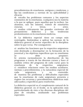 procedimientos de enseñanza, antiguos y modernos, y
fija las condiciones y normas de su aplicabilidad y
eficacia;
d) estudia los problemas comunes y los aspectos
constantes de la enseñanza, cualquiera sea la materia
a la que se aplique, pues aquellos que la reciben, los
alumnos, son los mismos, trátese de enseñarles
ciencias,
o
letras,
o
artes;
e) analiza críticamente las grandes corrientes del
pensamiento
didáctico
y
las
tendencias
predominantes en la enseñanza moderna.
B. La didáctica especial tiene un campo más
restringido, limitándose a aplicar las normas de la
didáctica general al sector específico de la disciplina
sobre la que versa. Por consiguiente:
a) analiza las funciones que la respectiva asignatura
está destinada a desempeñar en la formación de la
juventud y los objetivos específicos que su enseñanza
se
debe
proponer;
b) orienta racionalmente la distribución de los
programas a través de los diversos cursos y hace el
análisis crítico del programa de cada curso para la
enseñanza
de
la
respectiva
asignatura;
c) establece relaciones entre los medios auxiliares,
normas y procedimientos, y la naturaleza especial de
cada
asignatura
y
su
contenido;
d) examina los problemas y dificultades especiales
que la enseñanza de cada asignatura presenta y
sugiere los recursos y procedimientos didácticos más
adecuados y específicos para resolverlos.
La didáctica especial es el complemento natural de la
didáctica general; en el fo ndo, es la aplicación más
particularizada de ésta a las diversas disciplinas del
plan de estudios, analizando sus problemas
especiales.
92

 