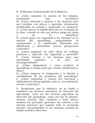 8. Problemas fundamentales de la didáctica
a) ¿Cómo organizar la marcha de los trabajos,
haciéndolos
más
fructíferos?
b) ¿Cómo estimular y motivar a los alumnos para
que estudien con ahínco y aprendan eficazmente,
modificando su actitud y mejorando su conducta?
c) ¿Cómo ejercer la debida dirección en el manejo de
la clase, creando en ella una actitud amiga del orden
y
de
la
disciplina?
d) ¿Cómo guiar con seguridad a los alumnos en la
marcha
del
aprendizaje,
asegurándoles
la
comprensión y la asimilación, allanando sus
dificultades y abriéndoles nuevas perspectivas
culturales?
e) ¿Cómo organizar un plan eficaz de trabajos
prácticos y aplicarlo con seguridad y provecho?
f) ¿Cómo orientar a los alumnos para una
aprendizaje
auténtico,
y
no
para
un
seudoaprendizaje?
g)
¿Cómo diagnosticar y cómo rectificar el
aprendizaje a tiempo para que resulte satisfactorio y
eficaz?
h) ¿Cómo asegurar la integración y la fijación o
consolidación de los productos del aprendizaje?
i) ¿Cómo comprobar y valorar con exactitud y
objetividad los frutos logrados, esto es, el rendimiento
escolar y educativo?
9. Resaltemos que la didáctica no se limita a
establecer las técnicas específicas de dirección del
aprendizaje, como son las técnicas específicas de
dirección del aprendizaje, como son las de planear,
motivar, orientar, fijar, examinar y otras; abarca
también los principios generales, los criterios y las
normas prácticas que regulan toda la actuación
docente, encuadrándola en un conjunto racional de
amplio sentido y dirección.
93

 