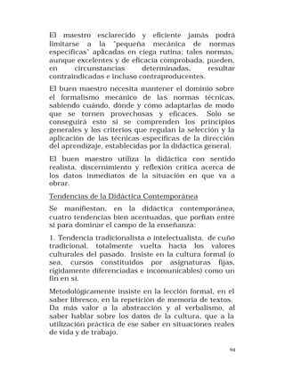 El maestro esclarecido y eficiente jamás podrá
limitarse a la "pequeña mecánica de normas
específicas" aplicadas en ciega rutina; tales normas,
aunque excelentes y de eficacia comprobada, pueden,
en
circunstancias
determinadas,
resultar
contraindicadas e incluso contraproducentes.
El buen maestro necesita mantener el dominio sobre
el formalismo mecánico de la s normas técnicas,
sabiendo cuándo, dónde y cómo adaptarlas de modo
que se tornen provechosas y eficaces. Solo se
conseguirá esto si se comprenden los principios
generales y los criterios que regulan la selección y la
aplicación de las técnicas específicas de la dirección
del aprendizaje, establecidas por la didáctica general.
El buen maestro utiliza la didáctica con sentido
realista, discernimiento y reflexión crítica acerca de
los datos inmediatos de la situación en que va a
obrar.
Tendencias de la Didáctica Contemporánea
Se manifiestan, en la didáctica contemporánea,
cuatro tendencias bien acentuadas, que porfían entre
sí para dominar el campo de la enseñanza:
1. Tendencia tradicionalista o intelectualista, de cuño
tradicional, totalmente vuelta hacia los valores
culturales del pasado. Insiste en la cultura formal (o
sea, cursos constituidos por asignaturas fijas,
rígidamente diferenciadas e incomunicables) como un
fin en sí.
Metodológicamente insiste en la lección formal, en el
saber libresco, en la repetición de memoria de textos.
Da más valor a la abstracción y al verbalismo, al
saber hablar sobre los datos de la cultura, que a la
utilización práctica de ese saber en situaciones reales
de vida y de trabajo.
94

 