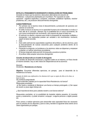 ESTILO G, PENSAMIENTO DIVERGENTE O RESOLUCIÓN DE PROBLEMAS
Consiste en hacer que los alumno s descubran alternativas de solución de
Problemas o situaciones planteadas por el profesor. Por supuesto en cada
operación cognitiva específica ( comparar, contrastar, establecer hipótesis, resolver
problemas, etc. ) se producen descubrimientos divergentes.
CARACTERÍSTICAS
• Por primera vez el alumno inicia el descubrimiento y producción de opciones con
relación al contenido.
• El estilo involucra al alumno en la capacidad humana de la diversidad, le invita a ir
más allá de lo conocido. Siempre hay la posibilidad de un nuevo movimiento, de
una nueva combinación de movimiento, otra manera de pasar el balón etc.
• El estímulo se diseña y expresa para incitar la búsqueda de respuestas múltiples y
divergentes. Las respuestas pueden ser verbales o de movimientos humanos,
según la tarea concreta.
• Este
• Este estilo estimula las capacidades cognitivas del profesor y de los alumnos, para
el descubrimiento de nuevas soluciones para cualquier problema dentro de la
Educación Física.
• Presentar la pregunta o el problema a los alumnos: éstos se dispersan y empiezan
a diseñar y a valorar soluciones al problema.
• El tiempo asignado debe permitir la búsqueda y puesta en práctica.
• El profesor debe aceptar soluciones divergentes
Canales de desarrollo en el estilo G divergente.
Los canales de desarrollo emocional y cognitivo están en el máximo y el físico tiende
al máximo también, hay un alto índice de independencia de los alumnos.
Ejemplo:
Contenido: Resistencia a la fuerza.
Objetivo: Encontrar diferentes ejercicios, en parejas,
resistencia a la fuerza .

para el desarrollo de la

Después de darles una explicación a los alumnos de lo que se espera de ellos en la clase, se
lanza la tarea.
Se comienza preguntando
¿Qué entienden ustedes por la capacidad física Resistencia a la fuerza?
Respuestas acertadas:
a) Ser fuerte y resistente b) Mantener una fuerza un tiempo prolongado, c) Ser capaz
de resistir un peso algún tiempo etc.
¿ Qué importancia tiene para ustedes resistir a una fuerza externa?
Respuestas acertadas: a) La posibilidad de trasladar objetos pesados, b) Levantar
pesos y sostenerlos, c) poder arrastrar o empujar a alguna persona u objeto pesado
etc.
Pues vamos a realizar ejercicios para desarrollar esta capacidad física tan necesaria
para la práctica de los deportes y para la vida y tendrán la siguiente tarea dentro de la
clase organizados por parejas.

6

 