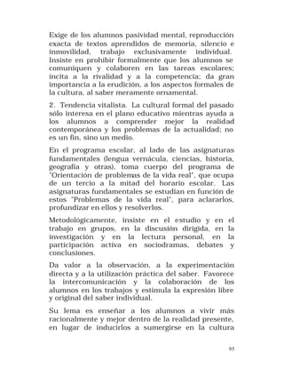 Exige de los alumnos pasividad mental, reproducción
exacta de textos aprendidos de memoria, silencio e
inmovilidad, trabajo exclusivamente individual.
Insiste en prohibir formalmente que los alumnos se
comuniquen y colaboren en las tareas escolares;
incita a la rivalidad y a la competencia; da gran
importancia a la erudición, a los aspectos formales de
la cultura, al saber meramente ornamental.
2. Tendencia vitalista. La cultural formal del pasado
sólo interesa en el plano educativo mientras ayuda a
los alumnos a comprender mejor la realid ad
contemporánea y los problemas de la actualidad; no
es un fin, sino un medio.
En el programa escolar, al lado de las asignaturas
fundamentales (lengua vernácula, ciencias, historia,
geografía y otras), toma cuerpo del programa de
"Orientación de problemas de la vida real", que ocupa
de un tercio a la mitad del horario escolar. Las
asignaturas fundamentales se estudian en función de
estos "Problemas de la vida real", para aclararlos,
profundizar en ellos y resolverlos.
Metodológicamente, insiste en el estudio y en el
trabajo en grupos, en la discusión dirigida, en la
investigación y en la lectura personal, en la
participación activa en sociodramas, debates y
conclusiones.
Da valor a la observación, a la experimentación
directa y a la utilización práctica del saber. Favorece
la intercomunicación y la colaboración de los
alumnos en los trabajos y estimula la expresión libre
y original del saber individual.
Su lema es enseñar a los alumnos a vivir más
racionalmente y mejor dentro de la realidad presente,
en lugar de inducirlos a sumergirse en la cultura
95

 