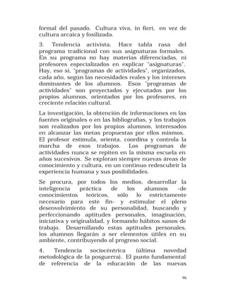 formal del pasado. Cultura viva, in fieri, en vez de
cultura arcaica y fosilizada.
3. Tendencia activista. Hace tabla rasa del
programa tradicional con sus asignaturas formales.
En su programa no hay materias diferenciadas, ni
profesores especializados en explicar "asignaturas".
Hay, eso sí, "programas de actividades", organizados,
cada año, según las necesidades reales y los intereses
dominantes de los alumnos. Esos "programas de
actividades" son proyectados y ejecutados por los
propios alumnos, orientados por los profesores, en
creciente relación cultural.
La investigación, la obtención de informaciones en las
fuentes originales o en las bibliografías, y los trabajos
son realizados por los propios alumnos, interesados
en alcanzar las metas propuestas por ellos mismos.
El profesor estimula, orienta, coordina y controla la
marcha de esos trabajos. Los programas de
actividades nunca se repiten en la misma escuela en
años sucesivos. Se exploran siempre nuevas áreas de
conocimiento y cultura, en un continuo redescubrir la
experiencia humana y sus posibilidades.
Se procura, por todos los medios, desarrollar la
inteligencia
práctica
de
los
alumnos
-de
conocimientos
teóricos,
sólo
lo
estrictamente
necesario para este fin- y estimular el pleno
desenvolvimiento de su personalidad, buscando y
perfeccionando aptitudes personales, imaginación,
iniciativa y originalidad, y formando hábitos sanos de
trabajo. Desarrollando estas aptitudes personales,
los alumnos llegarán a ser elementos útiles en su
ambiente, contribuyendo al progreso social.
4.
Tendencia
sociocéntrica
(última
novedad
metodológica de la posguerra). El punto fundamental
de referencia de la educación de las nuevas
96

 