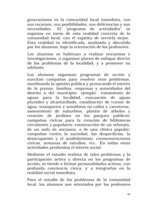 generaciones es la comunidad local inmediata, con
sus recursos, sus posibilidades, sus deficiencias y sus
necesidades. El "programa de actividades" se
organiza en torno de esta realidad concreta de la
comunidad local, con el espíritu de servirla mejor.
Esta realidad es identificada, analizada y discutida
por los alumnos, bajo la orientación de los profesores.
Los alumnos se habitúan a realizar encuestas e
investigaciones, a organizar planes de enfoque directo
de los problemas de la localidad, y a promover su
adelanto.
Los alumnos organizan programas de acción y
suscitan campañas para resolver esos problemas,
movilizando la opinión pública y provocando el interés
de la prensa, familias, empresas y autoridades del
distrito o del municipio; ejemplo: tratamiento de
aguas para la localidad, evacuación de aguas
pluviales y alcantarillado, canalización de cursos de
agua, transportes y semáforos en calles y carreteras,
saneamiento de suburbios, plantío de árboles y
creación de jardines en los parques públicos;
campañas cívicas para la creación de bibliotecas
circulantes y populares; construcción de un orfanato,
de un asilo de ancianos, o de una clínica popular;
campañas contra la suciedad, los desperdicios, la
desocupación y el analfabetismo; conmemoraciones
cívicas, semanas de estudios, et c. En todas estas
actividades predomina el interés social.
Mediante el estudio realista de tales problemas y la
participación activa y directa en los programas de
acción, se tiende a formar personalidades activas, con
profunda conciencia cívica, y a integrarlas en la
realidad social inmediata.
Para el estudio de los problemas de la comunidad
local, los alumnos son orientados por los profesores
97

 