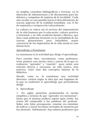 en amplias consultas bibliográficas y lecturas, en la
obtención de informaciones y de documentos para los
debates y campañas de mejoras de la localidad. Cada
año escolar es una partida hacia el descubrimiento de
nuevos aspectos de la realidad inmediata, con el fin
de mejorarla y enriquecerla culturalmente.
La cultura se coloca así al servicio del mejoramiento
de la vida humana por la educación; cultura práctica
y funcional, y no sólo erudición formal y libresca, que
obra como poderoso fermento en la mentalidad de las
nuevas
generaciones
para
infundirles
mayor
conciencia de los imperativos de la vida social en una
democracia.
Aprendizaje y Enseñanza
La enseñanza es la actividad que dirige el aprendizaje.
Para enseñar bien, necesitamos, como profesores,
tener primero una noción clara y exacta de lo que es
realmente "aprender" y "enseñar", pues existe una
relación directa y necesaria, no sólo teórica, sino
práctica, entre esos dos conceptos básicos de la
didáctica.
Siendo, como es, la enseñanza una actividad
directora, variará según la idea que nos hagamos de
lo que es realmente el aprendizaje que pretendemos
dirigir.
A. Aprendizaje
1. En siglos pretéritos predominaba la noción
simplista y errónea de que "aprender era memorizar",
hasta que el alumno pudiera repetir ipsis verbis los
textos del compendio o las palabras del profesor.
Sobre este falso presupuesto, enseñar era sinónimo
de indicar y tomar lecciones recitadas de memoria por
los alumnos. Infelizmente, hay todavía profesores que
98

 
