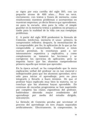se rigen por esta cartilla del siglo XVI, con un
pequeño atraso de 400 años.... Pero no será,
ciertamente, con textos y frases de memoria, como
resolveremos nuestros problemas o acertaremos en
nuestras empresas; ya decía Séneca que aprendemos,
no para la escuela, sino para la vida; el simple
guardar en la memoria textos y palabras no prepara a
nadie para la realidad de la vida con sus complejos
problemas.
2. A partir del siglo XVII predominó la fórmula de
Comenio, intelectus, memoria et usus: primero, la
comprensión reflexiva; después, la memorización de
lo comprendido; por fin, la aplicación de lo que ya fue
comprendido y memo rizado. Conforme a estas
nuevas premisas, la enseñanza pasó a ser
intensamente expositiva y explicativa, y como
complemento se tomaron las lecciones y se
corrigieron los ejercicios de aplicación; pero se
imponía hacer que los alumnos comprendieran
primero aquello que tenían que aprender.
En la época actual, se ha comprobado que la mera
explicación verbal del profesor no es tan esencial e
indispensable para que los alumnos aprendan; sirve
sólo para iniciar el aprendizaje, pero no para
integrarlo y llevarlo a buen término. De que el
profesor haya explicado muy bien la materia, no se
concluye que los alumnos hayan aprendido. En
centenas de escuelas progresistas se han suprimido
por completo las clases expositivas del profesor,
habiéndose
obtenido
mayor
rendimiento
del
aprendizaje por medio del estudio dirigido,
únicamente.
La fórmula de Comenio pecaba por seccionar el
proceso del aprendizaje en tres etapas separadas
artificialmente. Efectivamente, la comprensión, la
99

 