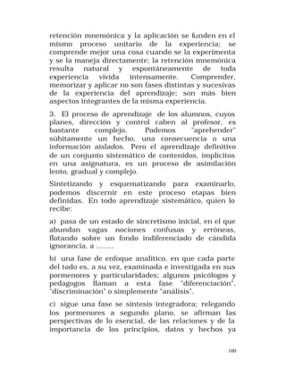 retención mnemónica y la aplicación se funden en el
mismo proceso unitario de la experiencia; se
comprende mejor una cosa cuando se la experimenta
y se la maneja directamente; la retención mnemónica
resulta natural y espontáneamente de toda
experiencia
vivida
intensamente.
Comprender,
memorizar y aplicar no son fases distintas y sucesivas
de la experiencia del aprendizaje; son más bien
aspectos integrantes de la misma experiencia.
3. El proceso de aprendizaje de los alumnos, cuyos
planes, dirección y control caben al profesor, es
bastante
complejo.
Podemos
"aprehender"
súbitamente un hecho, una consecuencia o una
información aislados. Pero el aprendizaje definitivo
de un conjunto sistemático de contenidos, implícitos
en una asignatura, es un proceso de asimilación
lento, gradual y complejo.
Sintetizando y esquematizando para examinarlo,
podemos discernir en este proceso etapas bien
definidas. En todo aprendizaje sistemático, quien lo
recibe:
a) pasa de un estado de sincretismo inicial, en el que
abundan vagas nociones confusas y erróneas,
flotando sobre un fondo indiferenciado de cándida
ignorancia, a ........
b) una fase de enfoque analítico, en que cada parte
del todo es, a su vez, examinada e investigada en sus
pormenores y particularidades; algunos psicólogos y
pedagogos llaman a esta fase "diferenciación",
"discriminación" o simplemente "análisis".
c) sigue una fase se síntesis integradora; relegando
los pormenores a segundo plano, se afirman las
perspectivas de lo esencial, de las relaciones y de la
importancia de los principios, datos y hechos ya
100

 