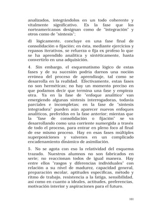 analizados, integrándolos en un todo coherente y
vitalmente significativo.
Es la fase que los
norteamericanos designan como de "integración" y
otros como de "síntesis";
d) lógicamente, concluye en una fase final de
consolidación o fijación; en ésta, mediante ejercicios y
repasos iterativos, se refuerza o fija ex profeso lo que
se ha aprendido analítica y sintéticamente, hasta
convertirlo en una adquisición.
4. Sin embargo, el esquematismo lógico de estas
fases y de su sucesión podría darnos una noción
errónea del proceso de aprendizaje, tal como se
desarrolla en la realidad. Efectivamente, estas fases
no son herméticas; no hay un momento preciso en
que podamos decir que termina una fase y empieza
otra. Ya en la fase de "enfoque analítico" van
emergiendo algunas síntesis interrogadoras, todavía
parciales e incompletas; en la fase de "síntesis
integradora" pueden aún aparecer nuevos enfoques
analíticos, preferidos en la fase anterior; mientas que
la "fase de consolidación o fijación" se va
desarrollando como una corriente sumergida a través
de todo el proceso, para entrar en pleno foco al final
de ese mismo proceso. Hay en esas fases múltiples
superposiciones y vaivenes en un complicado
encadenamiento dinámico de asimilación.
5. No se agota con eso la relatividad del esquema
trazado. Nuestros alumnos no son fabricados en
serie; no reaccionan todos de igual manera. Hay
entre ellos "rasgos y diferencias individuales" con
relación a su nivel de madurez, capacidad general,
preparación escolar, aptitudes específicas, método y
ritmo de trabajo, resistencia a la fatiga, sensibilidad,
así como en cuanto a ideales, actitudes, preferencias,
motivación interior y aspiraciones para el futuro.
101

 