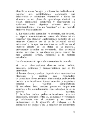Identificar estos "rasgos y diferencias individuales",
explotar
sus
posibilidades,
compensar
sus
deficiencias y, asimismo, encuadrar a todos los
alumnos en un plano de aprendizaje dinámico y
eficaz, orientando, dirigiendo y controlando su
evolución
hacia
objetivos
valiosos
social
y
profesionalmente, eso es "enseñar" en su sentido
moderno más auténtico.
6. La esencia del "aprender" no consiste, por lo tanto,
en repetir mecánicamente textos de libros ni en
escuchar con atención explicaciones verbales de un
maestro. Consiste, eso sí, en la "actividad mental
intensiva" a la que los alumnos se dedican en el
"manejo directo de los datos de la materia",
procurando asimilar su contenido. Esa actividad
mental intensiva de los alumnos puede asumir las
más variadas formas, conforme a la materia
estudiada.
Los alumnos están aprendiendo realmente cuando:
a) hacen observaciones directas sobre hechos,
procesos, películas y demostraciones que se les
presentan;
b) hacen planes y realizan experiencias, comprueban
hipótesis
y
anotan
sus
resultados;
c) consultan libros, revistas, diccionarios en busca de
hechos y aclaraciones; toman apuntes y organizan
ficheros
y
cuadros
comparativos;
d) escuchan, leen, anotan, pasan en limpio sus
apuntes y los complementan con extractos de otros
autores
y
fuentes;
f) formulan dudas, piden aclaraciones, suscitan
objeciones, discuten entre sí, comparan y verifican;
g) colaboran con el profesor y se auxilian
mutuamente en la ejecución de trabajos, en la
aclaración de dudas y en la solución de problemas;
102

 