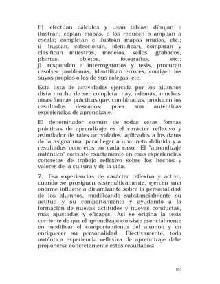 h) efectúan cálculos y usan tablas; dibujan e
ilustran; copian mapas, o los reducen o amplían a
escala; completan e ilustran mapas mudos, etc.;
i) buscan, coleccionan, identifican, comparan y
clasifican muestras, modelos, sellos, grabados,
plantas,
objetos,
fotografías,
etc.;
j) responden a interrogatorios y tesis, procuran
resolver problemas, identifican errores, corrigen los
suyos propios o los de sus colegas, etc.
Esta lista de actividades ejercida por los alumnos
dista mucho de ser completa; hay, además, muchas
otras formas prácticas que, combinadas, producen los
resultados
deseados,
pues
son
auténticas
experiencias de aprendizaje.
El denominador común de todas estas formas
prácticas de aprendizaje es el carácter reflexivo y
asimilador de tales actividades, aplicadas a los datos
de la asignatura, para llegar a una meta definida y a
resultados concretos en cada caso. El "aprendizaje
auténtico" consiste exactamente en esas experiencias
concretas de trabajo reflexivo sobre los hechos y
valores de la cultura y de la vida.
7. Esa experiencias de carácter reflexivo y activo,
cuando se prosiguen sistemáticamente, ejercen una
enorme influencia dinamizante sobre la personalidad
de los alumnos, modificando substancialmente su
actitud y su comportamiento y ayudando a la
formación de nuevas actitudes y nuevas conductas,
más ajustadas y eficaces. Así se origina la tesis
corriente de que el aprendizaje consiste esencialmente
en modificar el comportamiento del alumno y en
enriquecer su personalidad. Efectivamente, toda
auténtica experiencia reflexiva de aprendizaje debe
proponerse concretamente estos resultados:

103

 