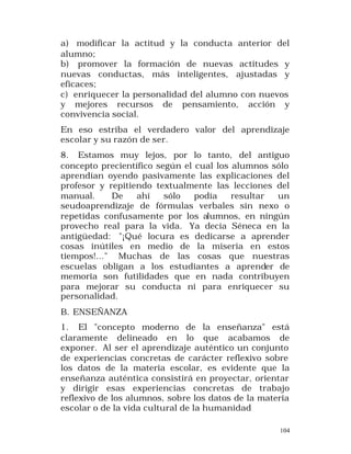 a) modificar la actitud y la conducta anterior del
alumno;
b) promover la formación de nuevas actitudes y
nuevas conductas, más inteligentes, ajustadas y
eficaces;
c) enriquecer la personalidad del alumno con nuevos
y mejores recursos de pensamiento, acción y
convivencia social.
En eso estriba el verdadero valor del aprendizaje
escolar y su razón de ser.
8. Estamos muy lejos, por lo tanto, del antiguo
concepto precientífico según el cual los alumnos sólo
aprendían oyendo pasivamente las explicaciones del
profesor y repitiendo textualmente las lecciones del
manual.
De
ahí
sólo
podía
resultar
un
seudoaprendizaje de fórmulas verbales sin nexo o
repetidas confusamente por los alumnos, en ningún
provecho real para la vida. Ya decía Séneca en la
antigüedad: "¡Qué locura es dedicarse a aprender
cosas inútiles en medio de la miseria en estos
tiempos!..." Muchas de las cosas que nuestras
escuelas obligan a los estudiantes a aprender de
memoria son futilidades que en nada contribuyen
para mejorar su conducta ni para enriquecer su
personalidad.
B. ENSEÑANZA
1. El "concepto moderno de la enseñanza" está
claramente delineado en lo que acabamos de
exponer. Al ser el aprendizaje auténtico un conjunto
de experiencias concretas de carácter reflexivo sobre
los datos de la materia escolar, es evidente que la
enseñanza auténtica consistirá en proyectar, orientar
y dirigir esas experiencias concretas de trabajo
reflexivo de los alumnos, sobre los datos de la materia
escolar o de la vida cultural de la humanidad
104

 