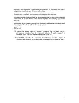 Busquen o encuentren tres posibilidades de trasladar a su compañero, sin que su
cuerpo toque el suelo, en una distancia de 6 metros.
Cada ejercicio encontrado tendrá que ser realizado por ambos alumnos.
.Se dará un tiempo en dependencia del tiempo asignado al trabajo de esta capacidad
física dentro de la clase para que los alumnos exploren, encuentren y ejecuten los
ejercicios.
Al finalizar el tiempo previsto se analizarán todas las posibilidades encontradas por los
alumnos y se valorarán las más efectivas o novedosas.
Bibliografía

& Colectivo

de autores INDER - MINED. Programas de Educación Física y
orientaciones metodológicas de Secundaria básica. Dirección nacional de
Educación Física. Editorial Deportes. La Habana. Cuba. 2001.

& Mosston M. Y Ashworth S. “ La enseñanza de la Educación Física” “ La reforma de
Los estilos de enseñanza”. Editorial Hispano Europea, Barcelona. España. 1993.

7

 