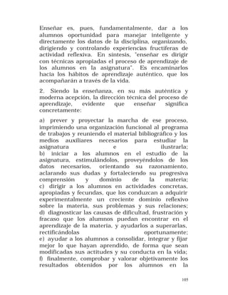 Enseñar es, pues, fundamentalmente, dar a los
alumnos oportunidad para manejar inteligente y
directamente los datos de la disciplina, organizando,
dirigiendo y controlando experiencias fructíferas de
actividad reflexiva. En síntesis, "enseñar es dirigir
con técnicas apropiadas el proceso de aprendizaje de
los alumnos en la asignatura". Es encaminarlos
hacia los hábitos de aprendizaje auténtico, que los
acompañarán a través de la vida.
2. Siendo la enseñanza, en su más auténtica y
moderna acepción, la dirección técnica del proceso de
aprendizaje,
evidente
que
enseñar
significa
concretamente:
a) prever y proyectar la marcha de ese proceso,
imprimiendo una organización funcional al programa
de trabajos y reuniendo el material bibliográfico y los
medios auxiliares necesarios para estudiar la
asignatura
e
ilustrarla;
b) iniciar a los alumnos en el estudio de la
asignatura, estimulándolos, proveyéndolos de los
datos necesarios, orientando su razonamiento,
aclarando sus dudas y fortaleciendo su progresiva
comprensión
y
dominio
de
la
materia;
c) dirigir a los alumnos en actividades concretas,
apropiadas y fecundas, que los conduzcan a adquirir
experimentalmente un creciente dominio reflexivo
sobre la materia, sus problemas y sus relaciones;
d) diagnosticar las causas de dificultad, frustración y
fracaso que los alumnos puedan encontrar en el
aprendizaje de la materia, y ayudarlos a superarlas,
rectificándolas
oportunamente;
e) ayudar a los alumnos a consolidar, integrar y fijar
mejor lo que hayan aprendido, de forma que sean
modificadas sus actitudes y su conducta en la vida;
f) finalmente, comprobar y valorar objetivamente los
resultados obtenidos por los alumnos en la
105

 